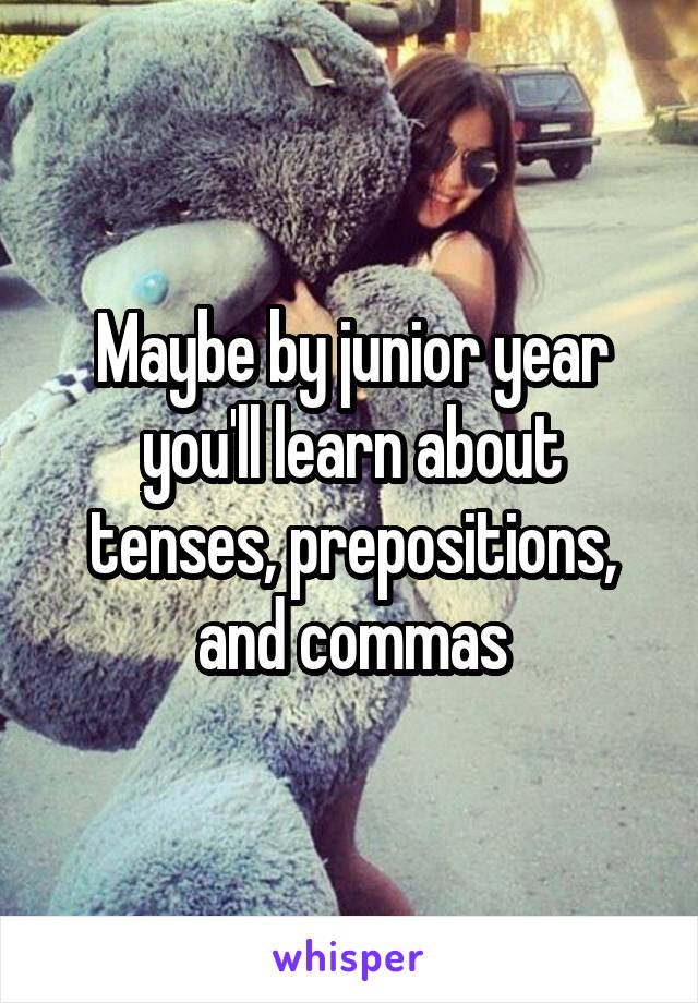 Maybe by junior year you'll learn about tenses, prepositions, and commas