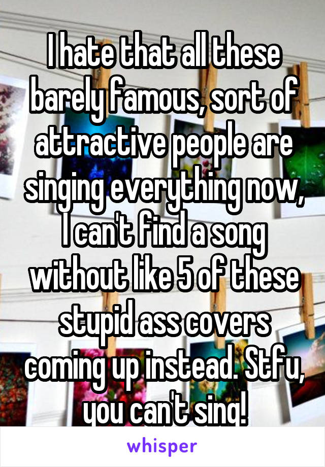 I hate that all these barely famous, sort of attractive people are singing everything now, I can't find a song without like 5 of these stupid ass covers coming up instead. Stfu, you can't sing!