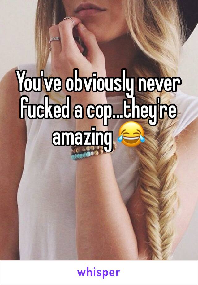 You've obviously never fucked a cop...they're amazing 😂
