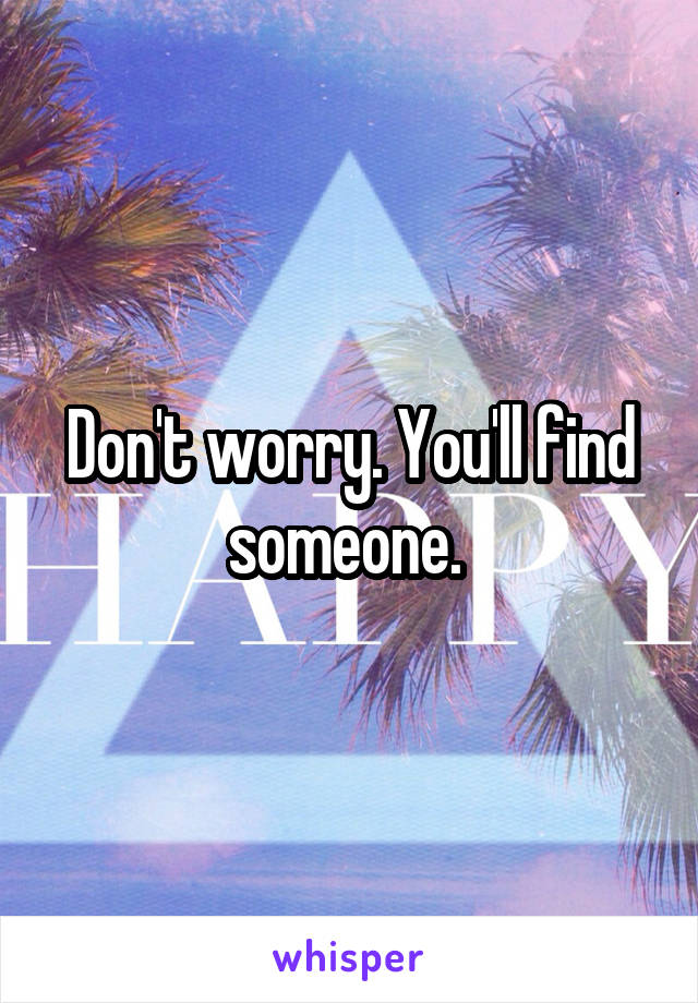 Don't worry. You'll find someone. 