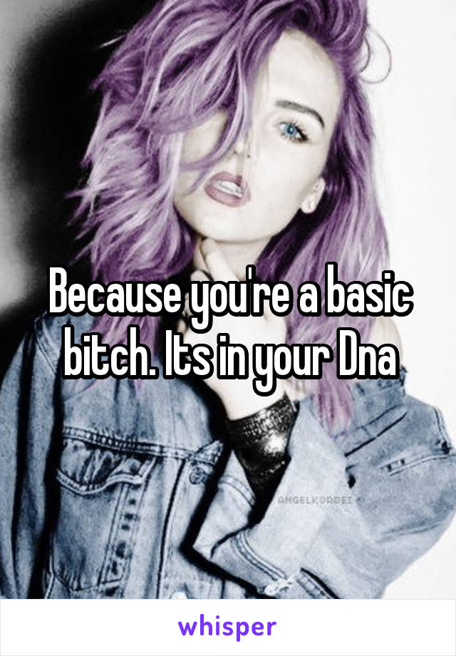 Because you're a basic bitch. Its in your Dna