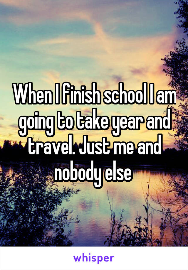 When I finish school I am going to take year and travel. Just me and nobody else 