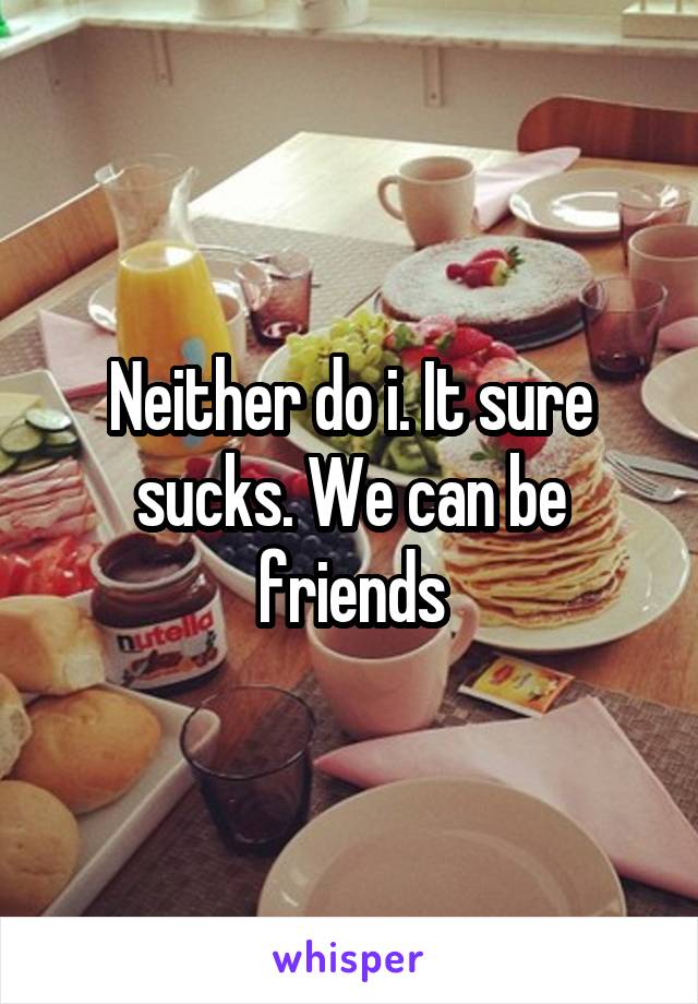 Neither do i. It sure sucks. We can be friends