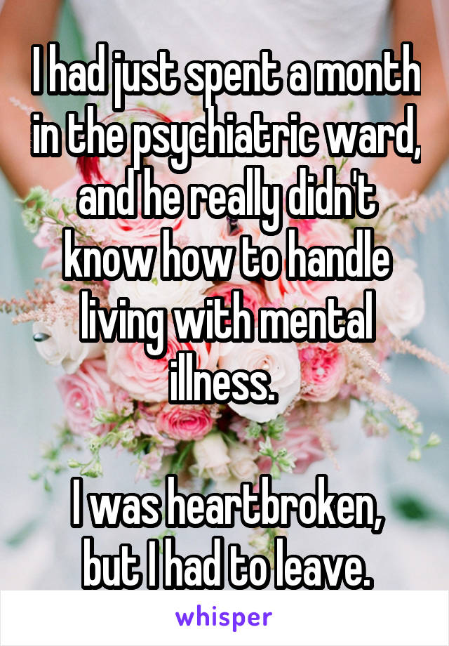 I had just spent a month in the psychiatric ward, and he really didn't know how to handle living with mental illness. 

I was heartbroken, but I had to leave.
