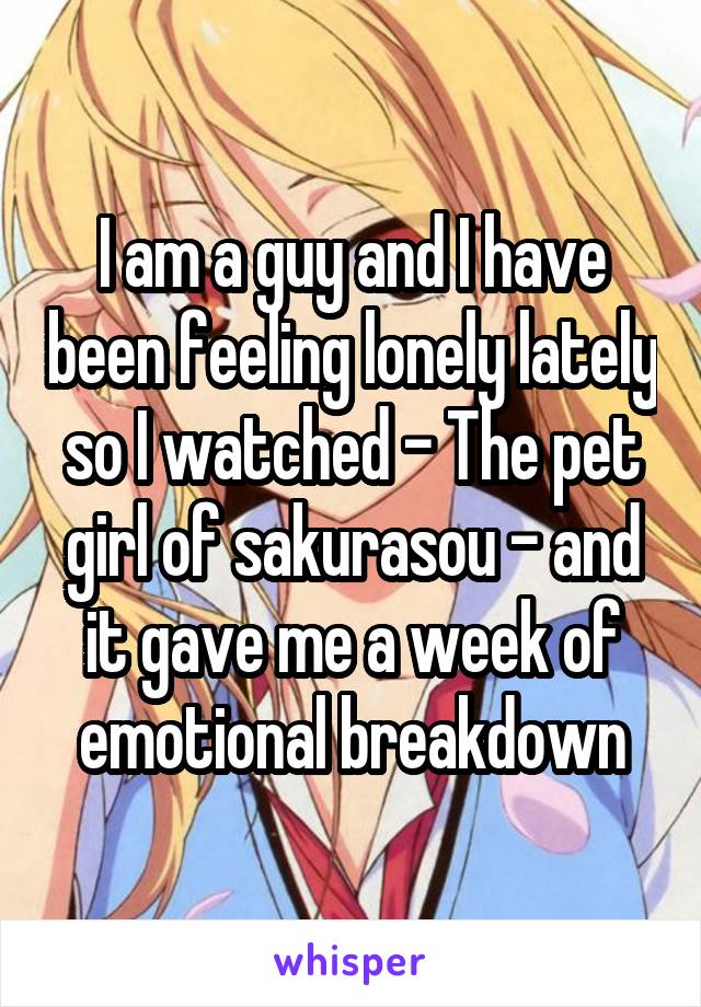 I am a guy and I have been feeling lonely lately so I watched - The pet girl of sakurasou - and it gave me a week of emotional breakdown