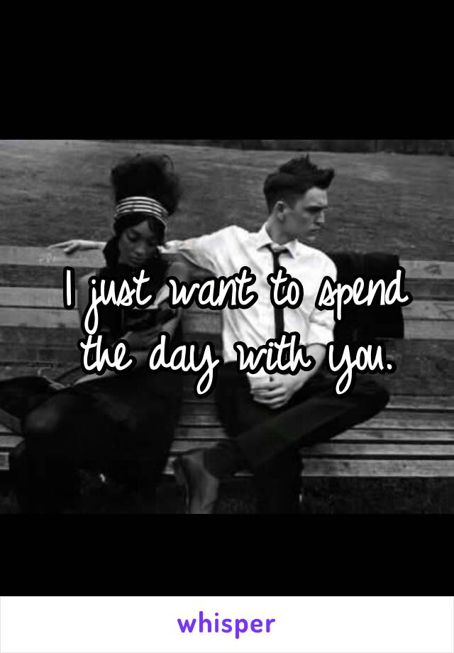 I just want to spend the day with you.