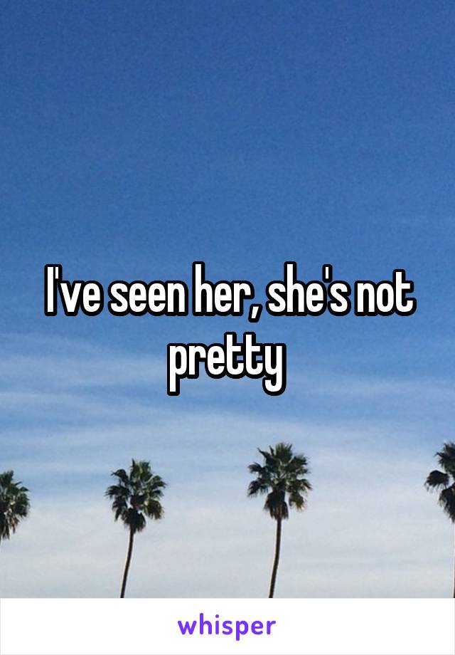 I've seen her, she's not pretty 