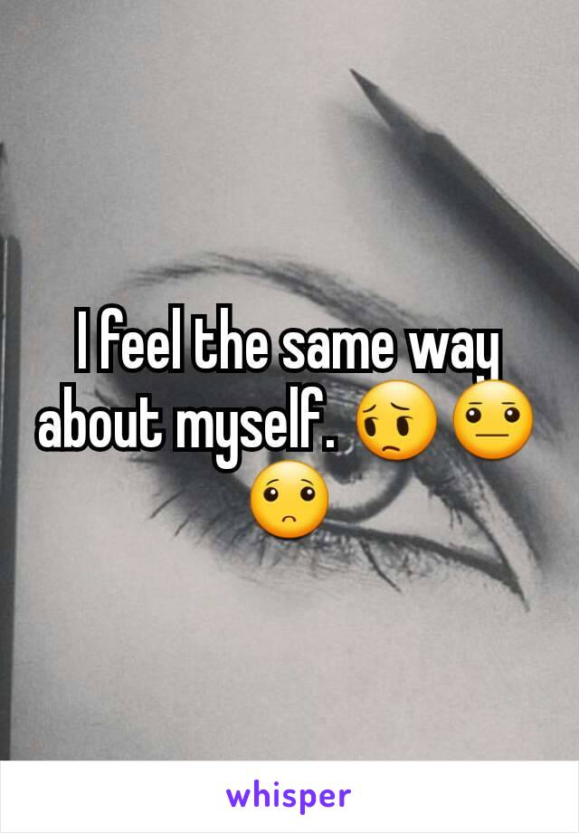I feel the same way about myself. 😔😐🙁