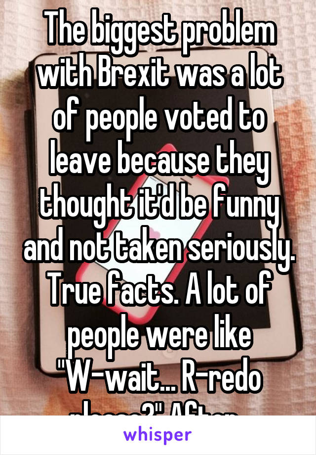 The biggest problem with Brexit was a lot of people voted to leave because they thought it'd be funny and not taken seriously. True facts. A lot of people were like "W-wait... R-redo please?" After. 