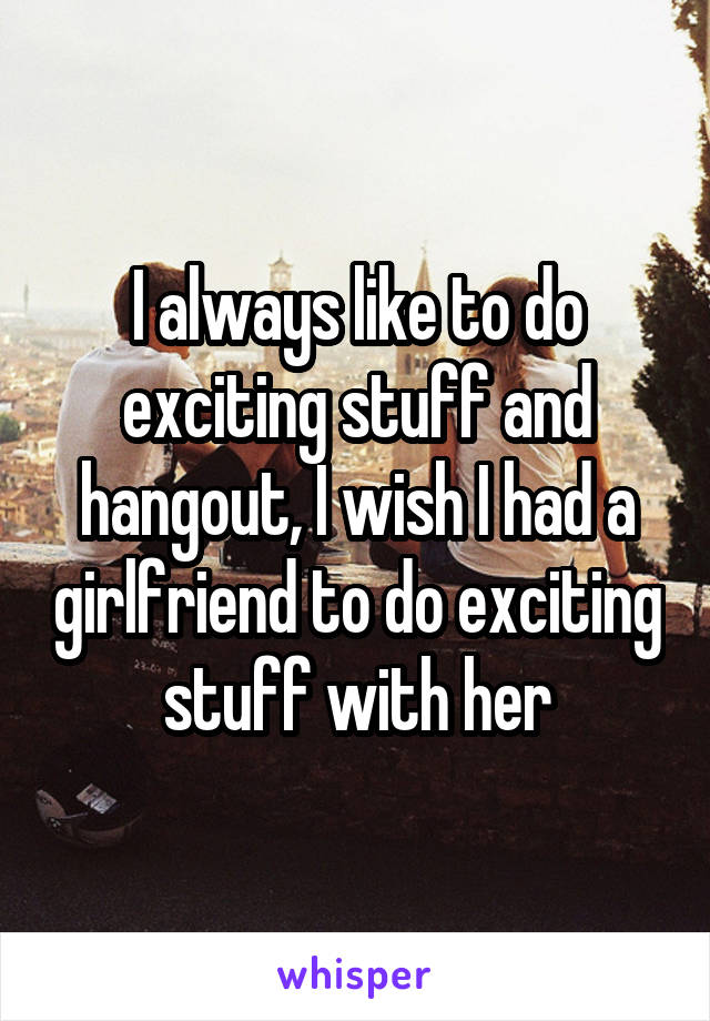 I always like to do exciting stuff and hangout, I wish I had a girlfriend to do exciting stuff with her