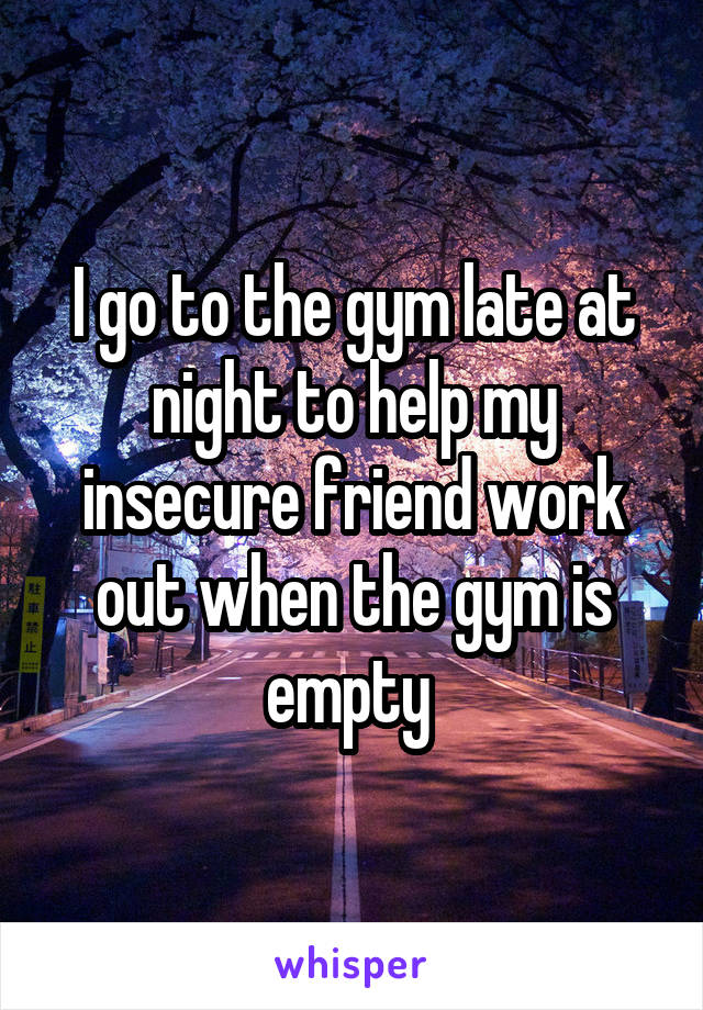 I go to the gym late at night to help my insecure friend work out when the gym is empty 
