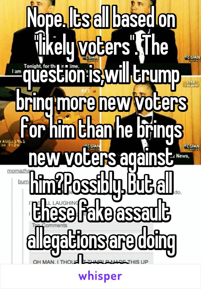Nope. Its all based on "likely voters". The question is,will trump bring more new voters for him than he brings new voters against him?Possibly. But all these fake assault allegations are doing damage