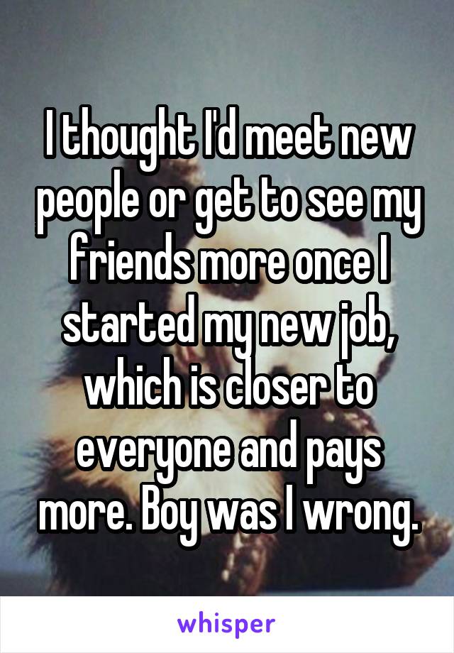 I thought I'd meet new people or get to see my friends more once I started my new job, which is closer to everyone and pays more. Boy was I wrong.