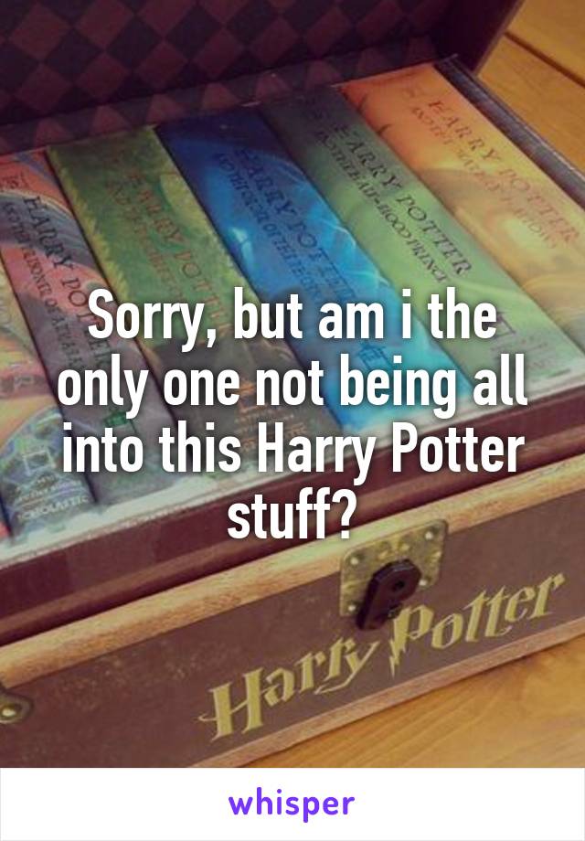 Sorry, but am i the only one not being all into this Harry Potter stuff?