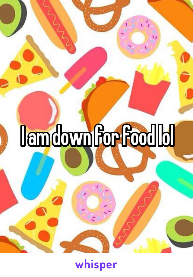 I am down for food lol