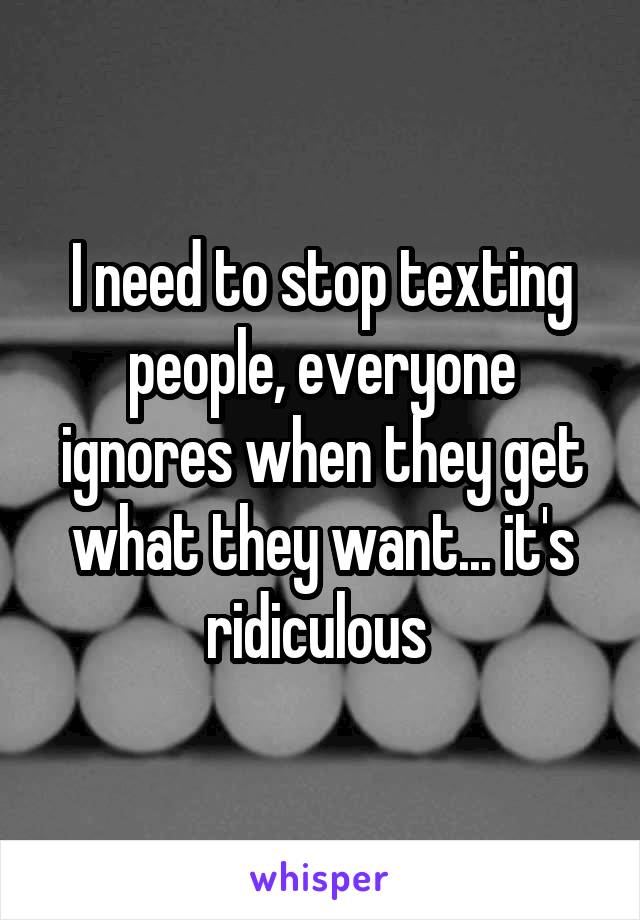 I need to stop texting people, everyone ignores when they get what they want... it's ridiculous 