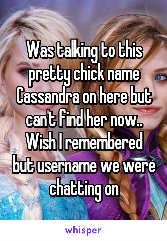 Was talking to this pretty chick name Cassandra on here but can't find her now..
Wish I remembered but username we were chatting on