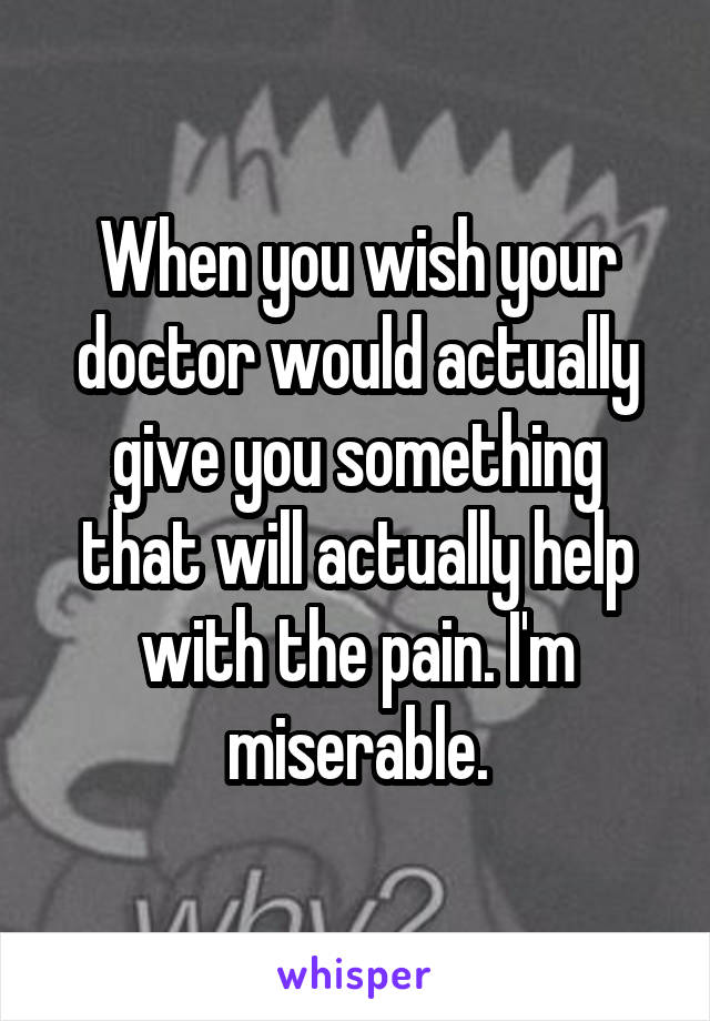 When you wish your doctor would actually give you something that will actually help with the pain. I'm miserable.