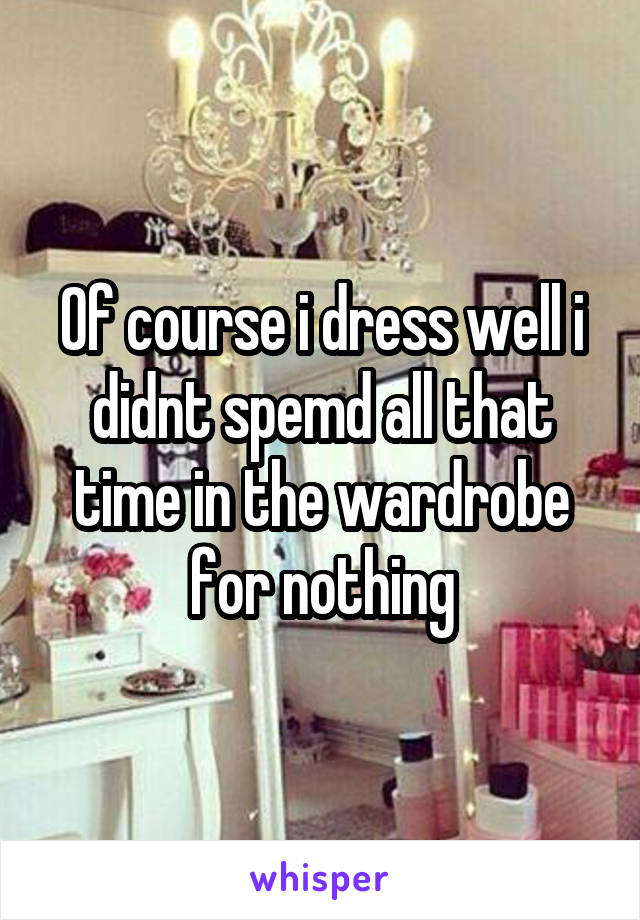 Of course i dress well i didnt spemd all that time in the wardrobe for nothing