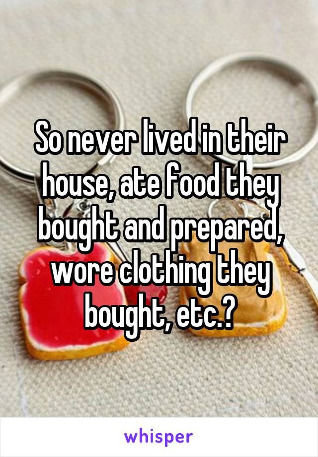 So never lived in their house, ate food they bought and prepared, wore clothing they bought, etc.?