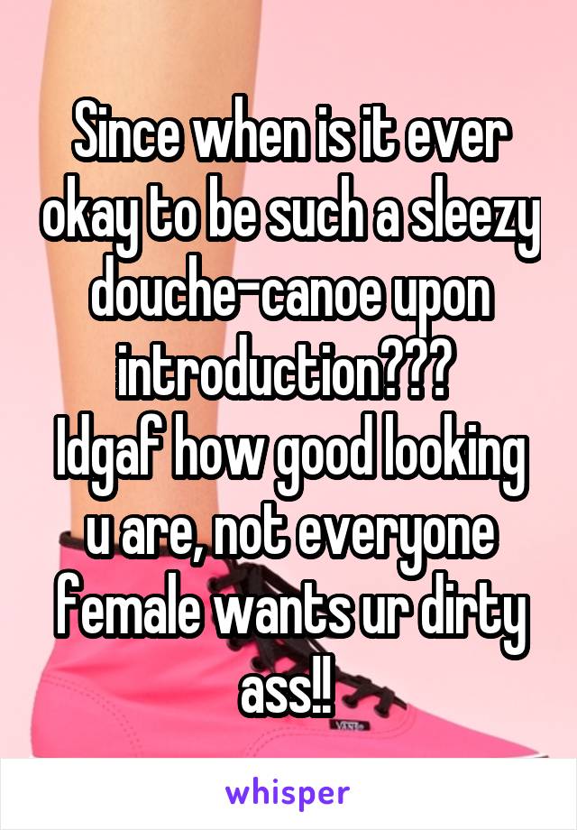 Since when is it ever okay to be such a sleezy douche-canoe upon introduction??? 
Idgaf how good looking u are, not everyone female wants ur dirty ass!! 