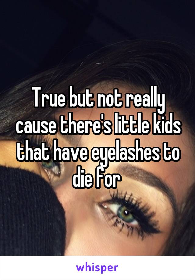True but not really cause there's little kids that have eyelashes to die for 