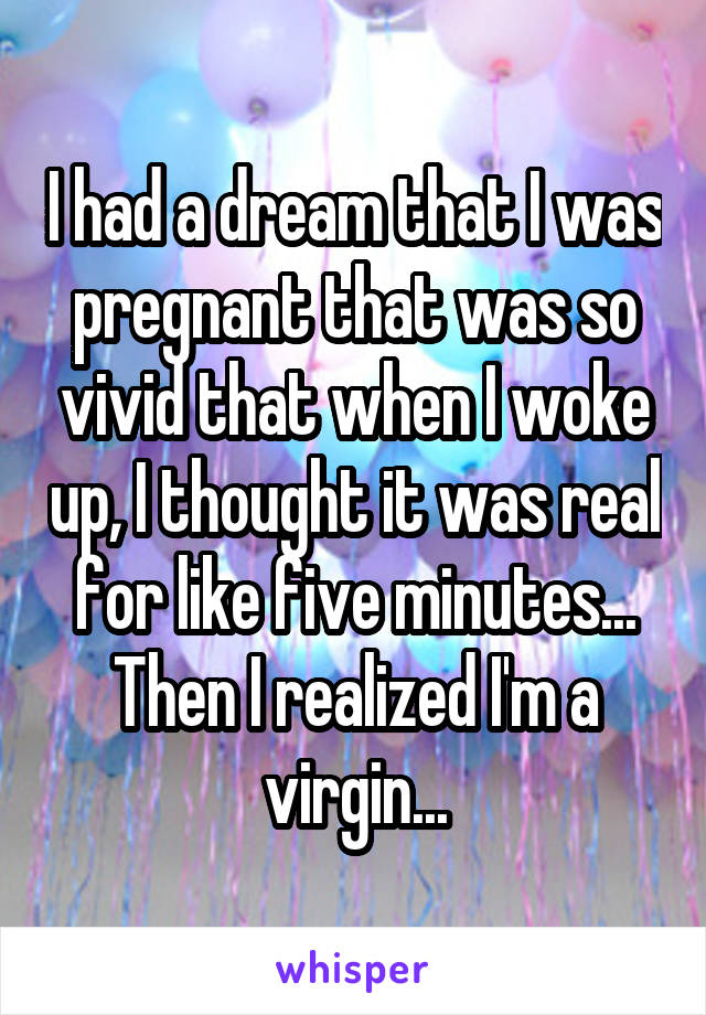 I had a dream that I was pregnant that was so vivid that when I woke up, I thought it was real for like five minutes... Then I realized I'm a virgin...