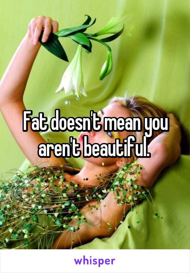 Fat doesn't mean you aren't beautiful. 