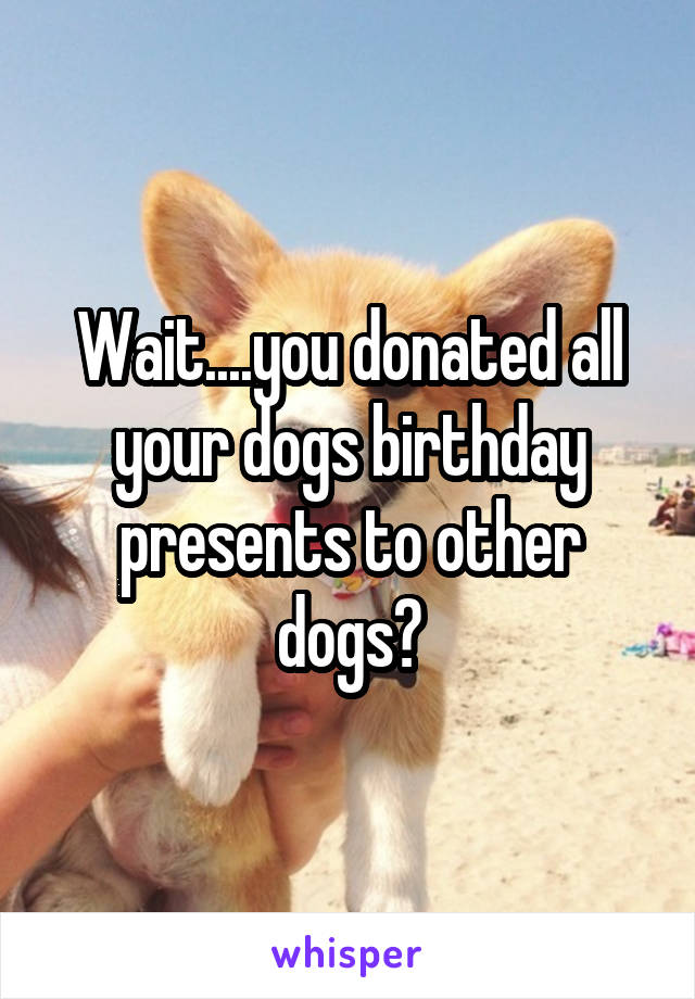 Wait....you donated all your dogs birthday presents to other dogs?