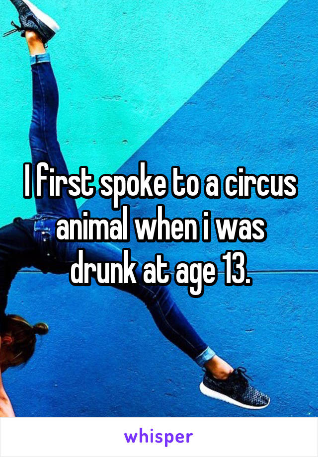 I first spoke to a circus animal when i was drunk at age 13.