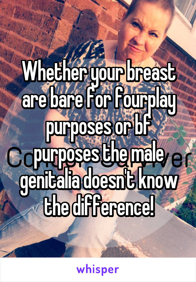 Whether your breast are bare for fourplay purposes or bf purposes the male genitalia doesn't know the difference!