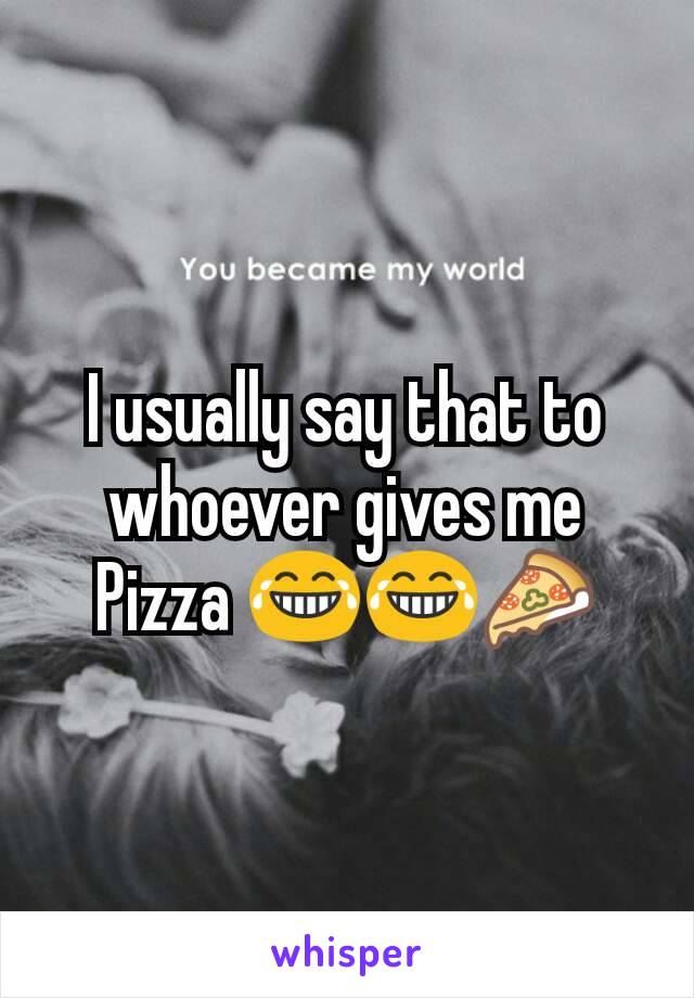 I usually say that to whoever gives me Pizza 😂😂🍕