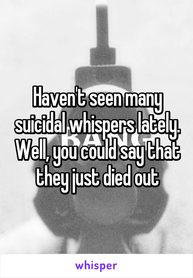 Haven't seen many suicidal whispers lately. Well, you could say that they just died out