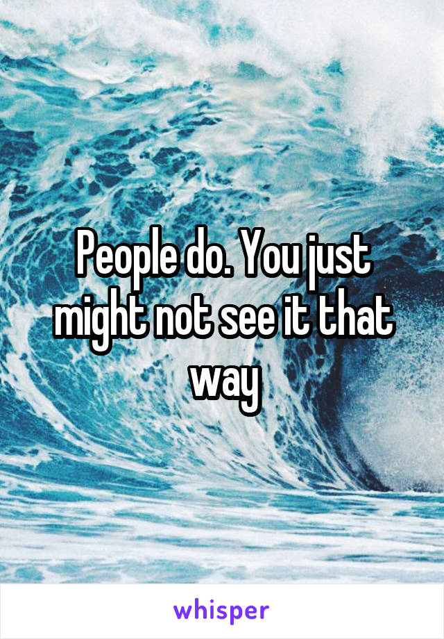 People do. You just might not see it that way