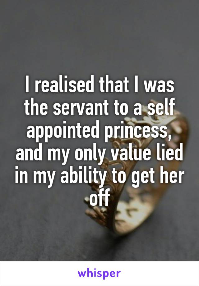 I realised that I was the servant to a self appointed princess, and my only value lied in my ability to get her off
