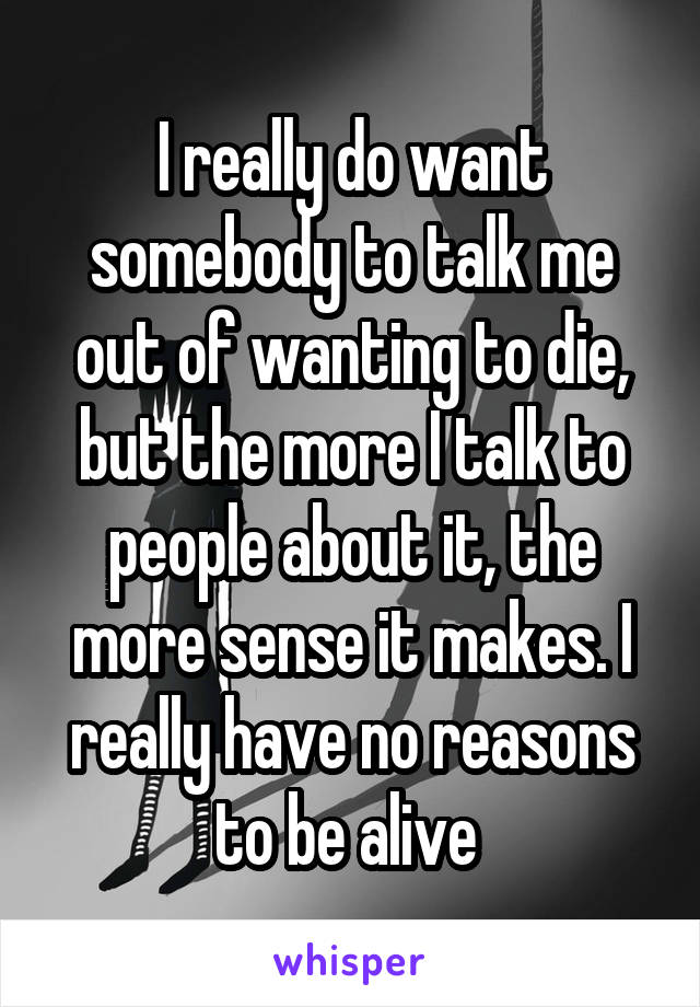 I really do want somebody to talk me out of wanting to die, but the more I talk to people about it, the more sense it makes. I really have no reasons to be alive 