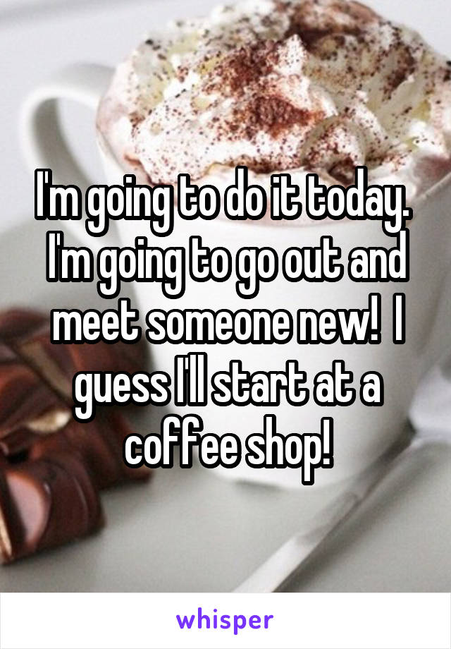 I'm going to do it today.  I'm going to go out and meet someone new!  I guess I'll start at a coffee shop!