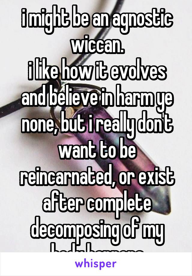 i might be an agnostic wiccan.
i like how it evolves and believe in harm ye none, but i really don't want to be reincarnated, or exist after complete decomposing of my body happens