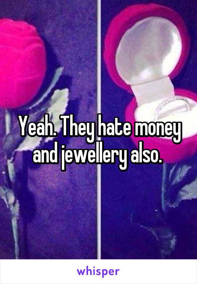 Yeah. They hate money and jewellery also. 