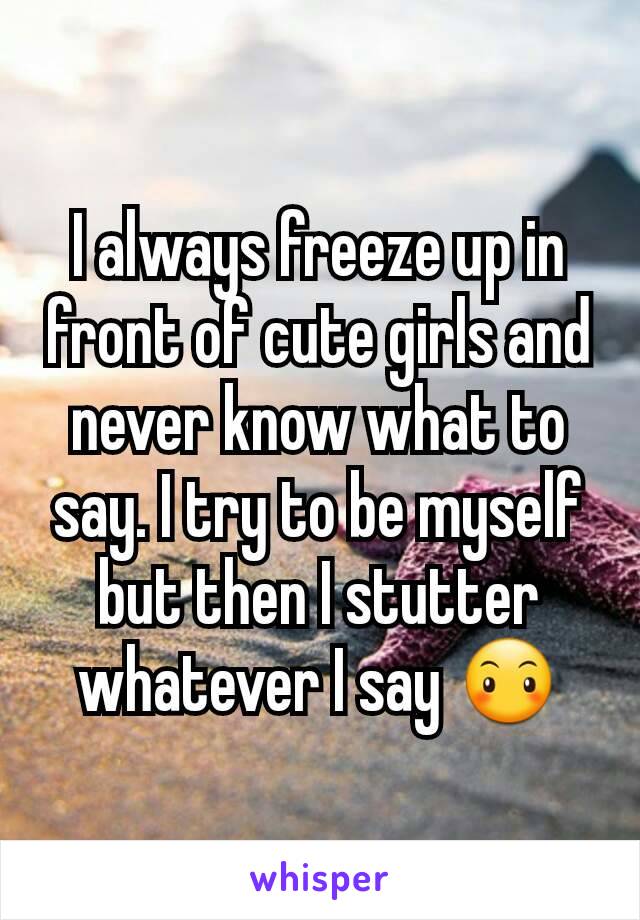 I always freeze up in front of cute girls and never know what to say. I try to be myself but then I stutter whatever I say 😶