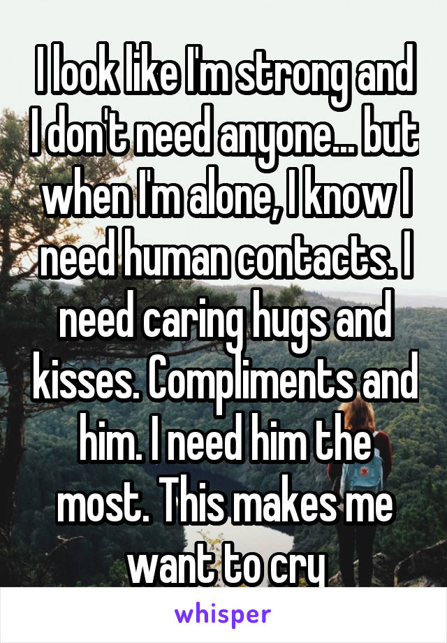 I look like I'm strong and I don't need anyone... but when I'm alone, I know I need human contacts. I need caring hugs and kisses. Compliments and him. I need him the most. This makes me want to cry