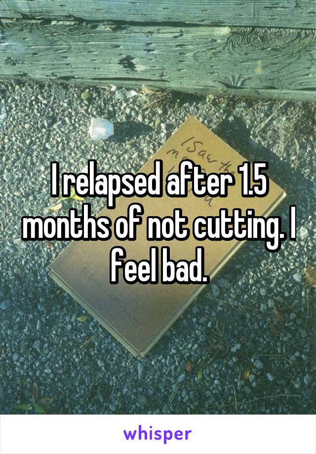 I relapsed after 1.5 months of not cutting. I feel bad.
