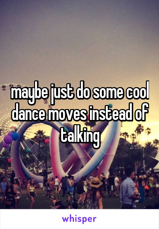 maybe just do some cool dance moves instead of talking