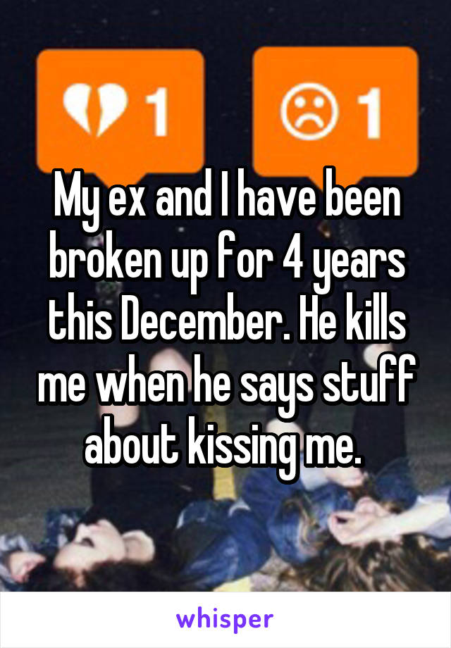 My ex and I have been broken up for 4 years this December. He kills me when he says stuff about kissing me. 