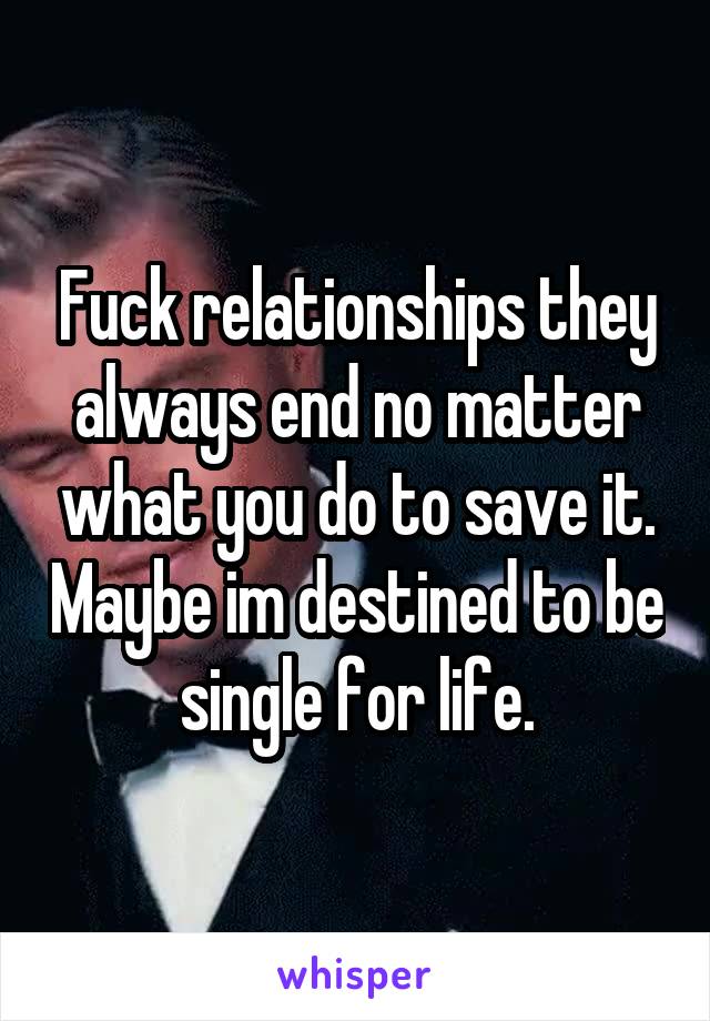 Fuck relationships they always end no matter what you do to save it. Maybe im destined to be single for life.