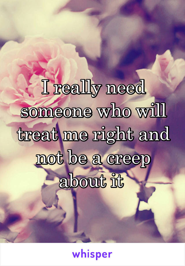 I really need someone who will treat me right and not be a creep about it 