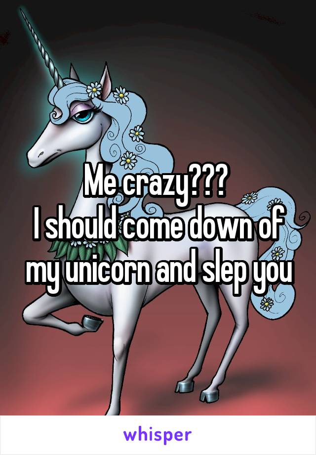 Me crazy??? 
I should come down of my unicorn and slep you