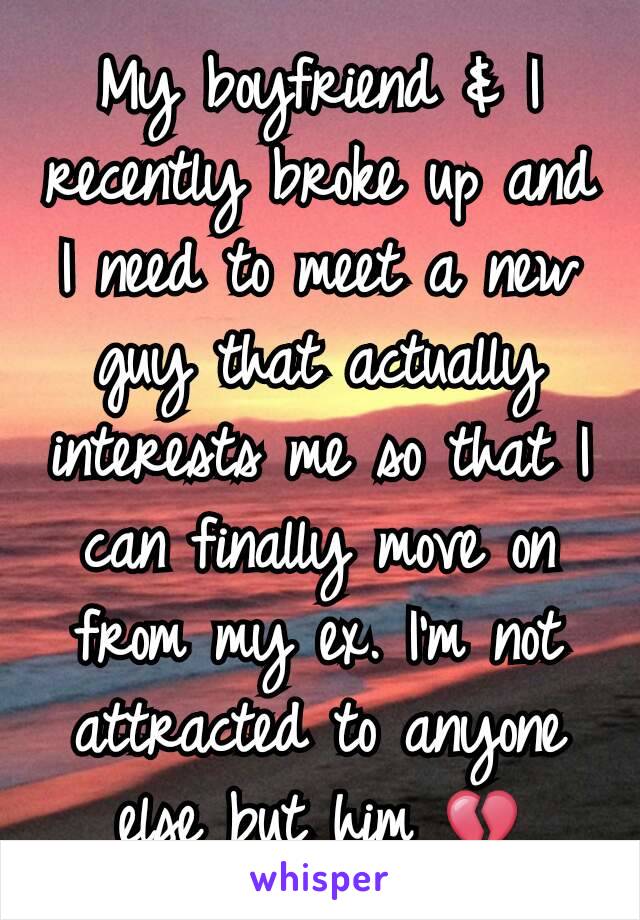 My boyfriend & I recently broke up and I need to meet a new guy that actually interests me so that I can finally move on from my ex. I'm not attracted to anyone else but him 💔