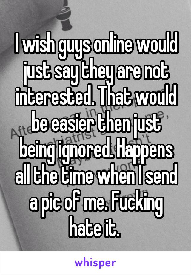 I wish guys online would just say they are not interested. That would be easier then just being ignored. Happens all the time when I send a pic of me. Fucking hate it. 