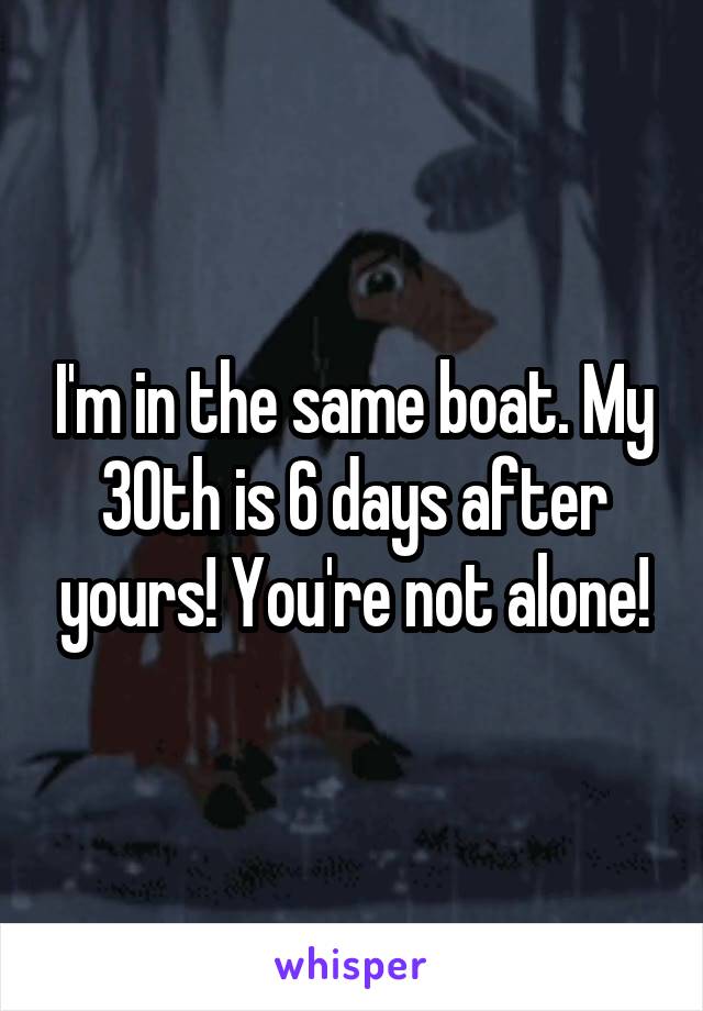 I'm in the same boat. My 30th is 6 days after yours! You're not alone!